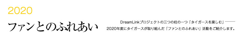 2019 ファンとのふれあい -DreamLinkプロジェクトの三つの柱の一つ「タイガースを楽しむ」―――2018年度にタイガースが取り組んだ「ファンとのふれあい」活動をご紹介します。-