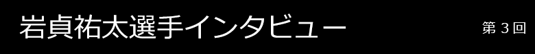 岩貞祐太選手インタビュー 第3回