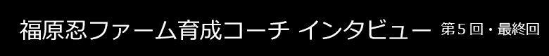 福原ファーム育成コーチインタビュー 第5回