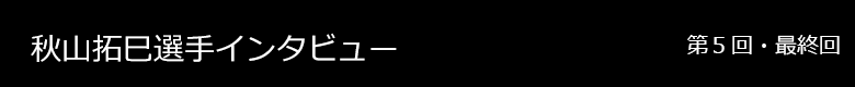秋山拓巳選手 インタビュー