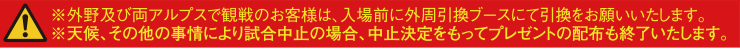 ※外野及び両アルプスで観戦のお客様は、入場前に外周引換ブースにて引換をお願いいたします。※天候、その他の事情により試合中止の場合、中止決定をもってプレゼントの配布も終了いたします。