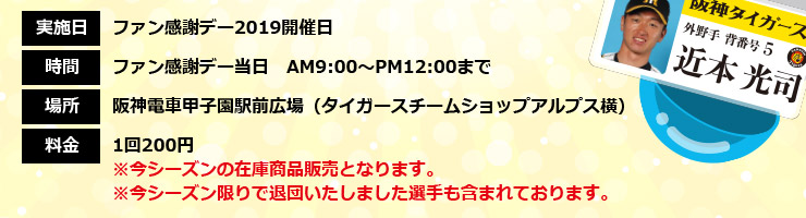 実施日：ファン感謝デー2019開催日　時間：ファン感謝デー当日AM9：00～PM12：00まで　場所：阪神電車甲子園駅前広場（タイガースチームショップアルプス横　料金：200円　※今シーズンの在庫商品販売となります。※今シーズン限りで退団いたしました選手も含まれております。）