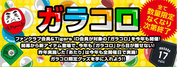 ファンクラブ会員＆Tigers iD会員が対象の「ガラコロ」を今年も開催！
開幕から新アイテム登場で、今年も「ガラコロ」から目が離せない！
昨年実施した「あたり」は今年も全開催日で実施！
ガラコロ限定グッズを手に入れよう！！