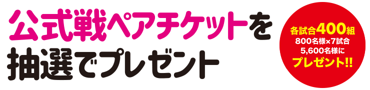 公式戦ペアチケットを抽選でプレゼント 各試合400組 800名×7試合5,600名様にプレゼント