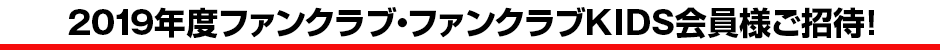 2019年度ファンクラブ・ファンクラブKIDS会員様ご招待!